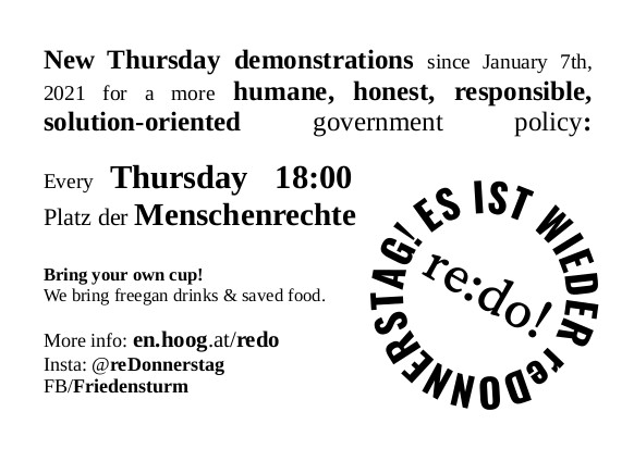 New Thursday demonstrations since January 7th, 2021 for a more humane, honest, responsible, solution oriented government
policy: Thursday 18:00 Platz der Menschenrechte
Bring your own cup!
We bring freegan drinks & saved food.
More info: en.hoog.at/redo
Insta: @reDonnerstag
FB/Friedensturm