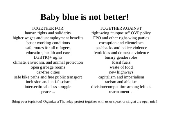 Baby blue is not better!

TOGETHER FOR:
human rights and solidarity
higher wages and unemployment benefits
better working conditions
safe routes for all refugees
education, health and care
LGBTIQ+ rights
climate, environm. and animal protection
open garbage rooms
car-free cities
safe bike paths and free public transport
inclusion and anti-fascism
intersectional class struggle
peace ...

TOGETHER AGAINST:
right-wing “turquoise” ÖVP policy
FPÖ and other right-wing parties
corruption and clientelism
pushbacks and police violence
femicides and domestic violence
binary gender roles
fossil fuels
waste of food
new highways
capitalism and imperialism
racism and ableism
division/competition among leftists
rearmament ...

Bring your topic too! Organize a Thursday protest together with us or speak or sing at the open mic!